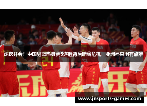 深夜开会！中国男篮热身赛5连胜背后暗藏危机，亚洲杯突围有点难